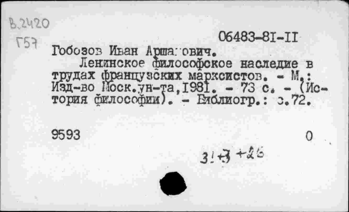 ﻿шо
06483-81-11
Гобозов Иван Аиша: ович.
Ленинское Философское наследие в трудах французских марксистов. - М,: Изд-во Поск.ун-та,1931. - 73 с* - (История Философии). - Етблиогр.: з.72.
9593
О